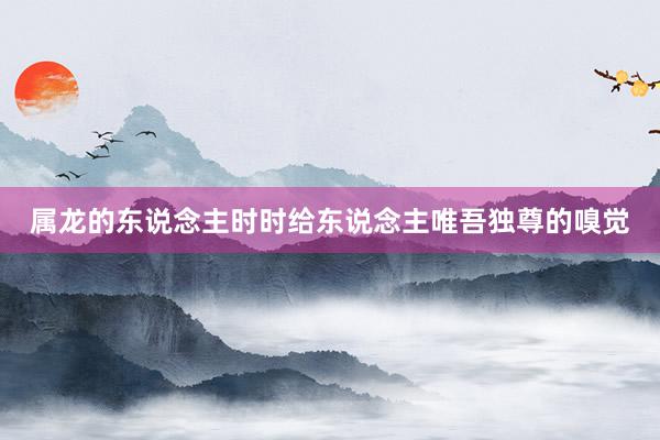 属龙的东说念主时时给东说念主唯吾独尊的嗅觉